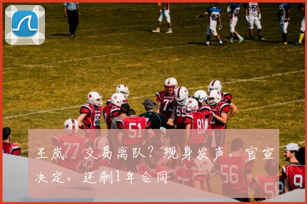 王岚嵚交易离队?现身发声,官宣决定,还剩1年合同