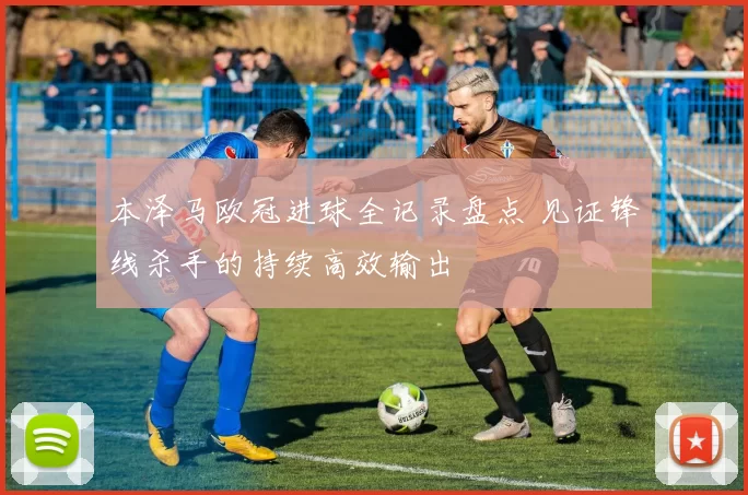 本泽马欧冠进球全记录盘点 见证锋线杀手的持续高效输出