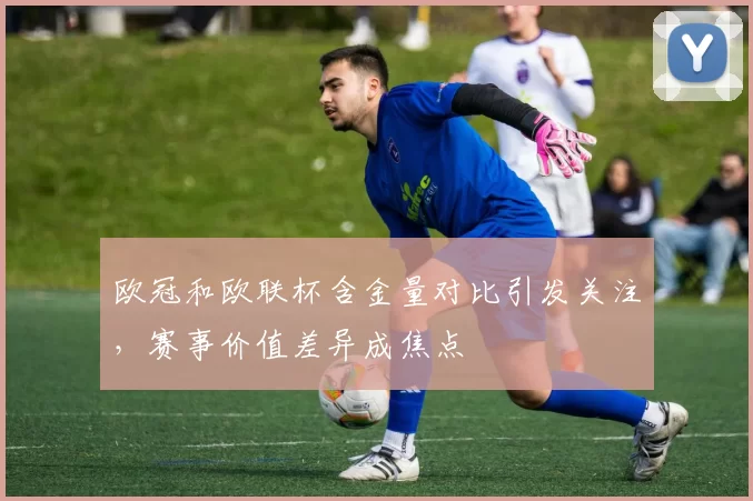 欧冠和欧联杯含金量对比引发关注,赛事价值差异成焦点