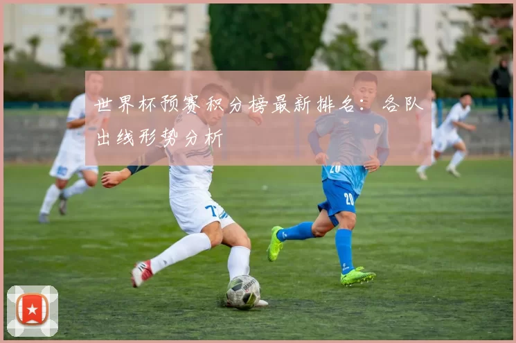 世界杯预赛积分榜最新排名：各队出线形势分析