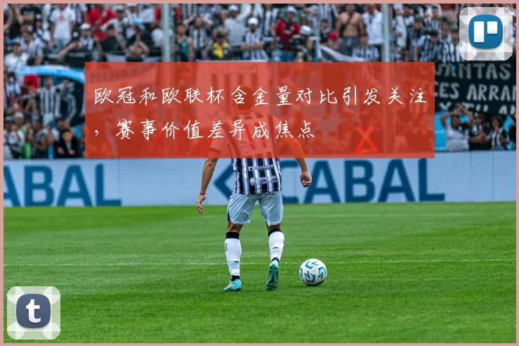 欧冠和欧联杯含金量对比引发关注,赛事价值差异成焦点