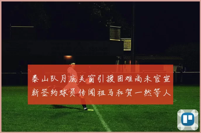 泰山队月底关窗引援困难尚未官宣新签约球员传闻祖马和贺一然等人