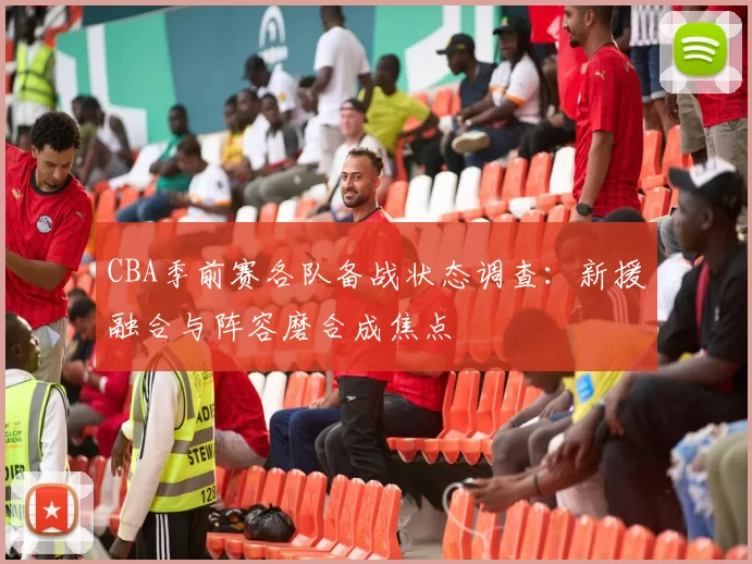 CBA季前赛各队备战状态调查:新援融合与阵容磨合成焦点