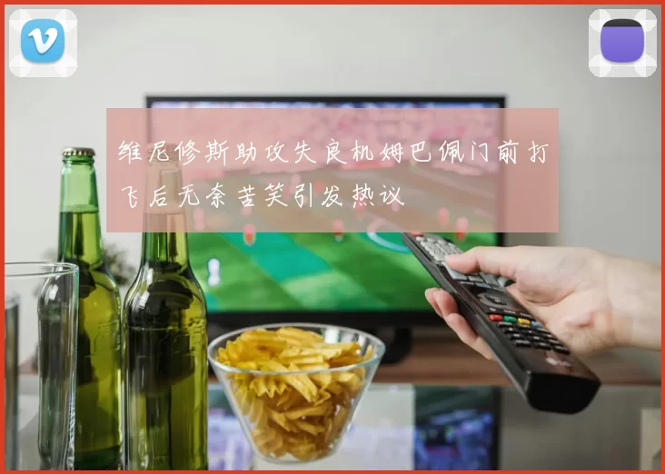 维尼修斯助攻失良机姆巴佩门前打飞后无奈苦笑引发热议