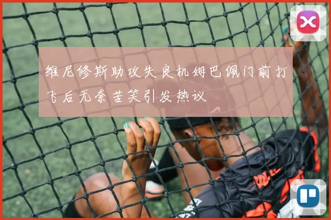 维尼修斯助攻失良机姆巴佩门前打飞后无奈苦笑引发热议