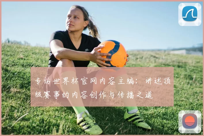 专访世界杯官网内容主编:讲述顶级赛事的内容创作与传播之道