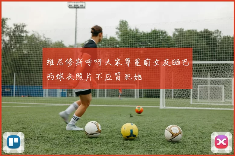 维尼修斯呼吁大家尊重前女友晒巴西球衣照片不应冒犯她