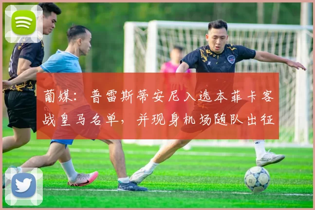 葡媒:普雷斯蒂安尼入选本菲卡客战皇马名单,并现身机场随队出征