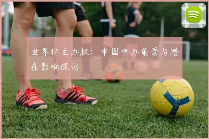 世界杯主办权:中国申办前景与潜在影响探讨
