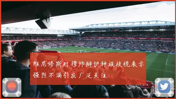 维尼修斯对穆帅辩护种族歧视表示强烈不满引发广泛关注
