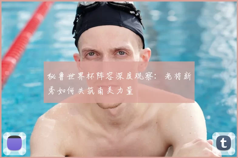 秘鲁世界杯阵容深度观察:老将新秀如何共筑南美力量