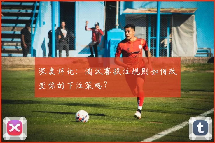 深度评论:淘汰赛投注规则如何改变你的下注策略?