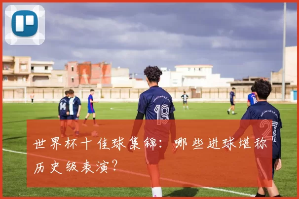 世界杯十佳球集锦:哪些进球堪称历史级表演?