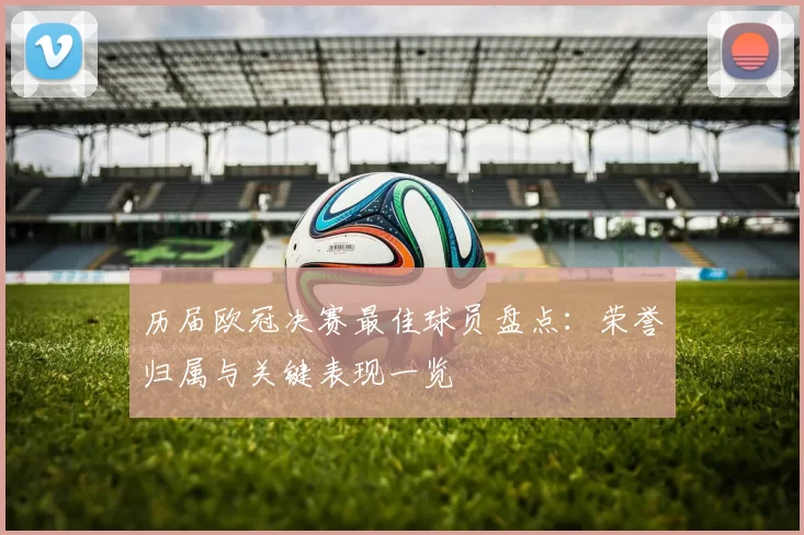 历届欧冠决赛最佳球员盘点：荣誉归属与关键表现一览