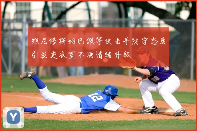 维尼修斯姆巴佩等攻击手防守态度引发更衣室不满情绪升级