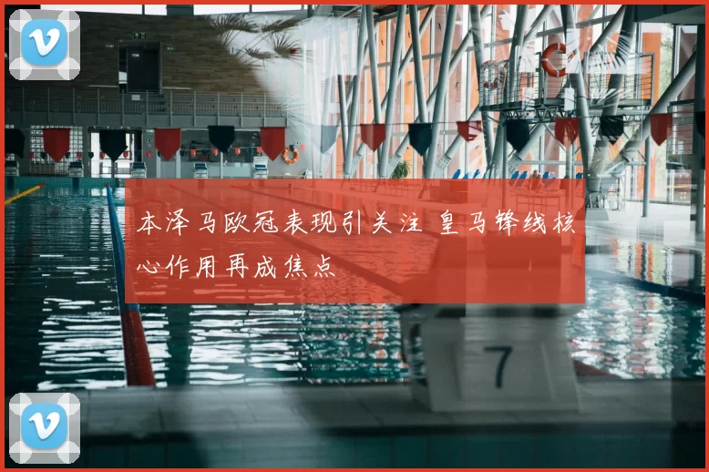 本泽马欧冠表现引关注 皇马锋线核心作用再成焦点
