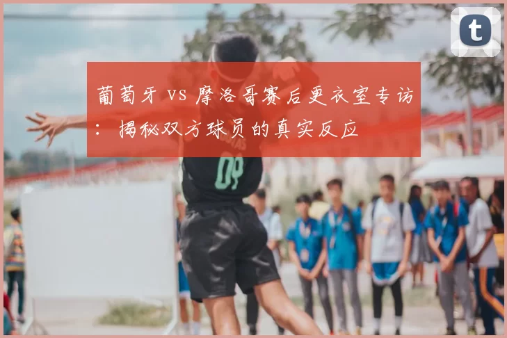 葡萄牙 vs 摩洛哥赛后更衣室专访:揭秘双方球员的真实反应