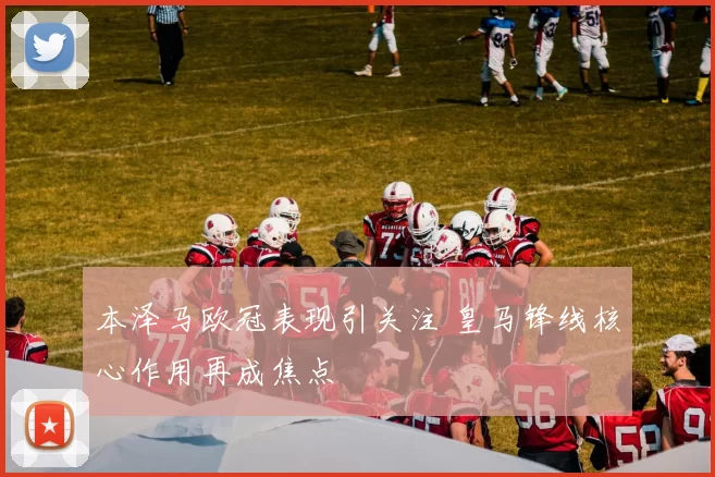 本泽马欧冠表现引关注 皇马锋线核心作用再成焦点