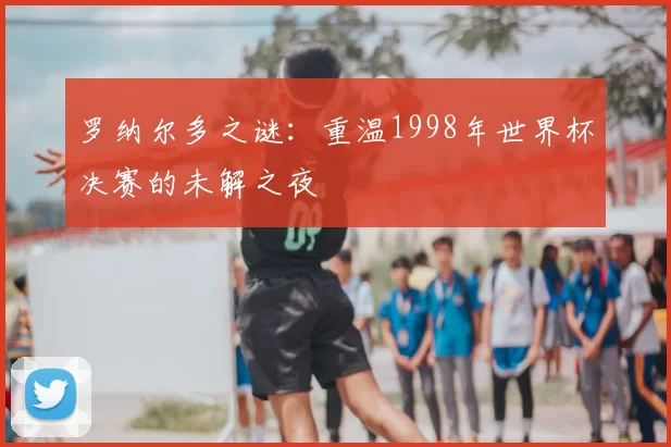 罗纳尔多之谜：重温1998年世界杯决赛的未解之夜