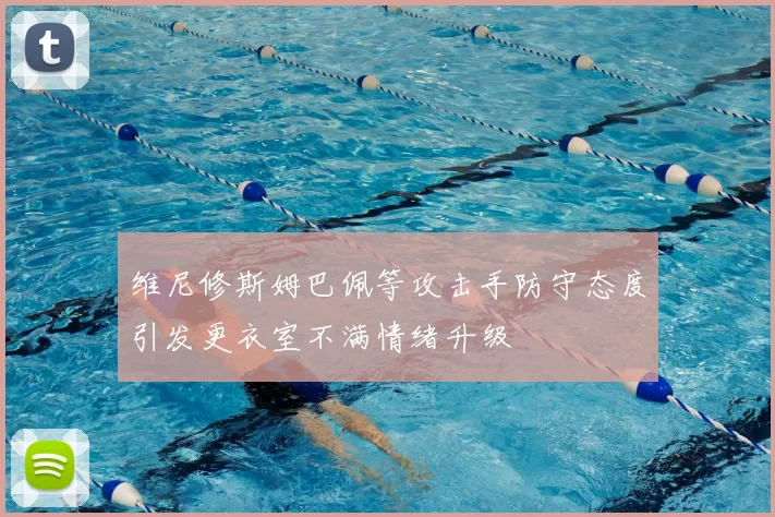 维尼修斯姆巴佩等攻击手防守态度引发更衣室不满情绪升级