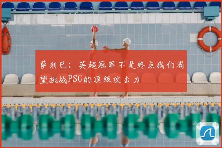 萨利巴:英超冠军不是终点我们渴望挑战PSG的顶级攻击力