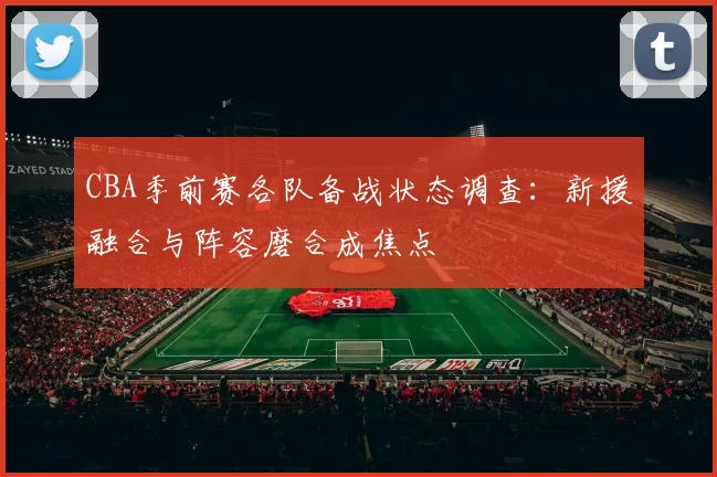 CBA季前赛各队备战状态调查:新援融合与阵容磨合成焦点