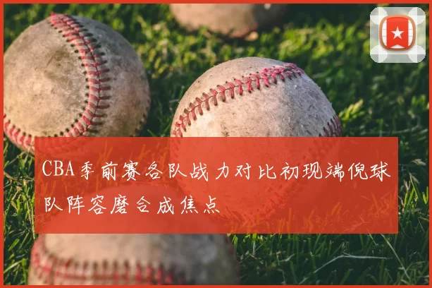 CBA季前赛各队战力对比初现端倪球队阵容磨合成焦点