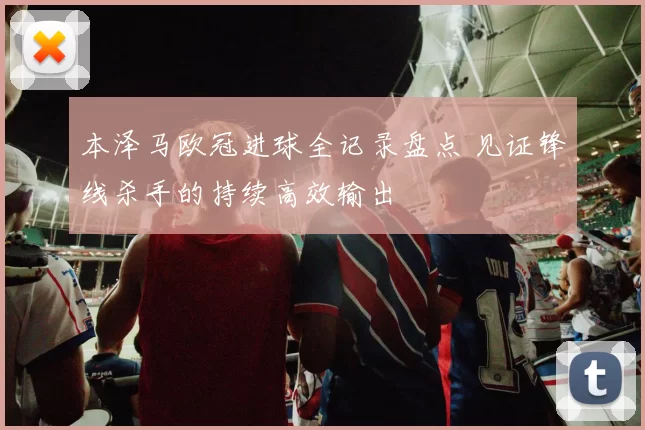 本泽马欧冠进球全记录盘点 见证锋线杀手的持续高效输出