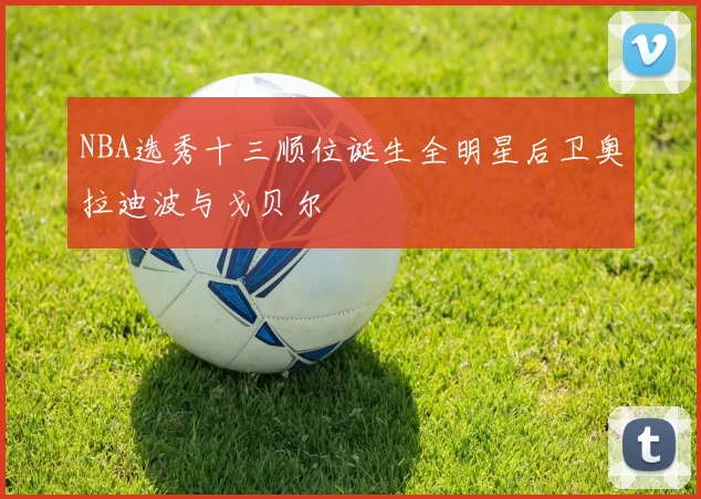 NBA选秀十三顺位诞生全明星后卫奥拉迪波与戈贝尔