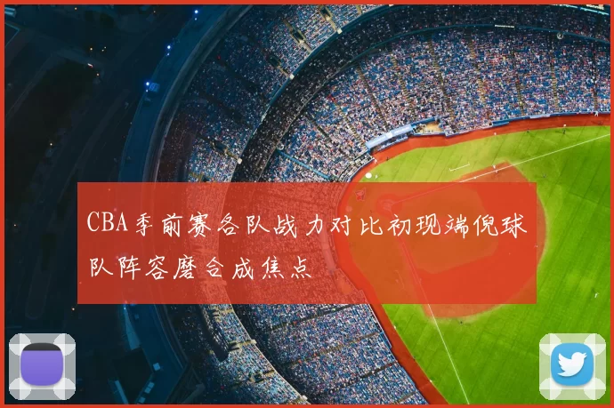 CBA季前赛各队战力对比初现端倪球队阵容磨合成焦点