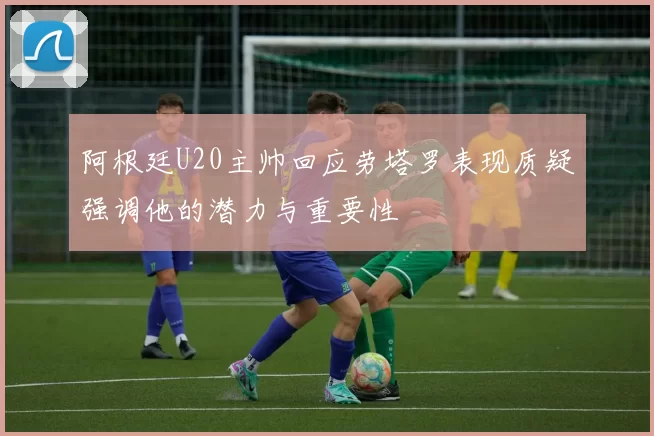 阿根廷U20主帅回应劳塔罗表现质疑强调他的潜力与重要性