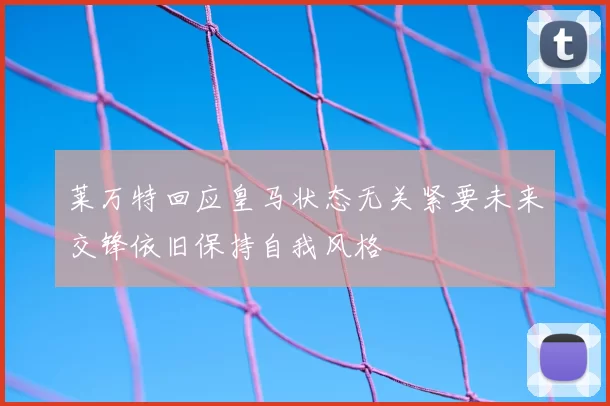莱万特回应皇马状态无关紧要未来交锋依旧保持自我风格