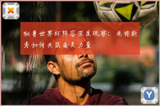 秘鲁世界杯阵容深度观察：老将新秀如何共筑南美力量