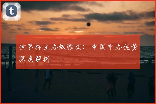 世界杯主办权预测:中国申办优势深度解析