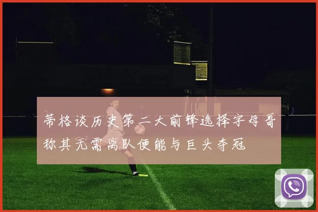 蒂格谈历史第二大前锋选择字母哥称其无需离队便能与巨头夺冠