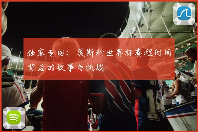 独家专访:莫斯科世界杯赛程时间背后的故事与挑战