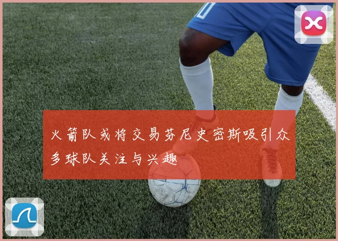 火箭队或将交易芬尼史密斯吸引众多球队关注与兴趣