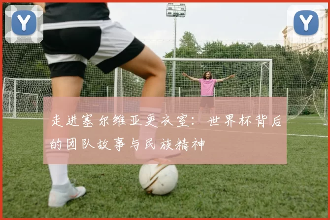 走进塞尔维亚更衣室:世界杯背后的团队故事与民族精神
