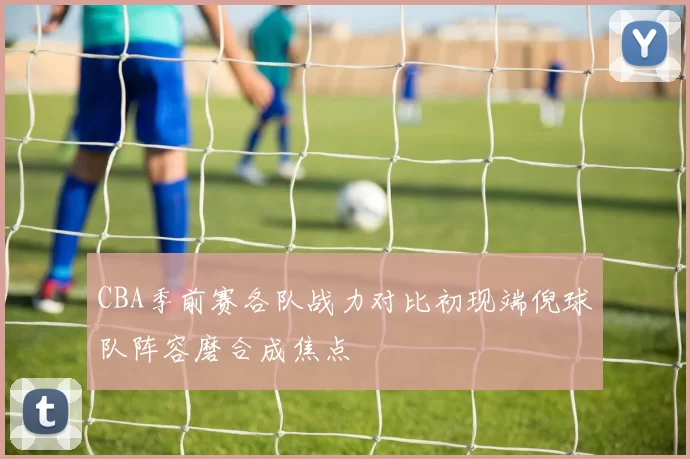 CBA季前赛各队战力对比初现端倪球队阵容磨合成焦点