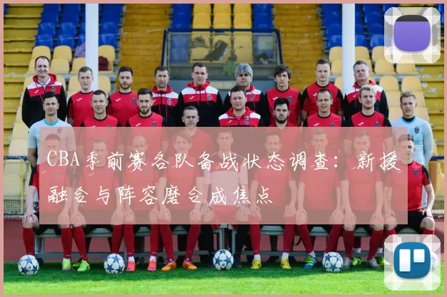 CBA季前赛各队备战状态调查：新援融合与阵容磨合成焦点
