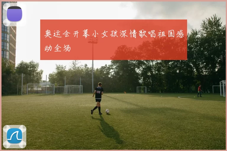 奥运会开幕小女孩深情歌唱祖国感动全场