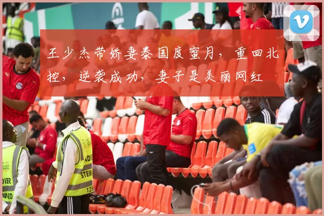 王少杰带娇妻泰国度蜜月,重回北控,逆袭成功,妻子是美丽网红