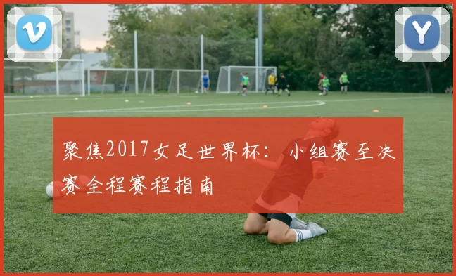聚焦2017女足世界杯:小组赛至决赛全程赛程指南