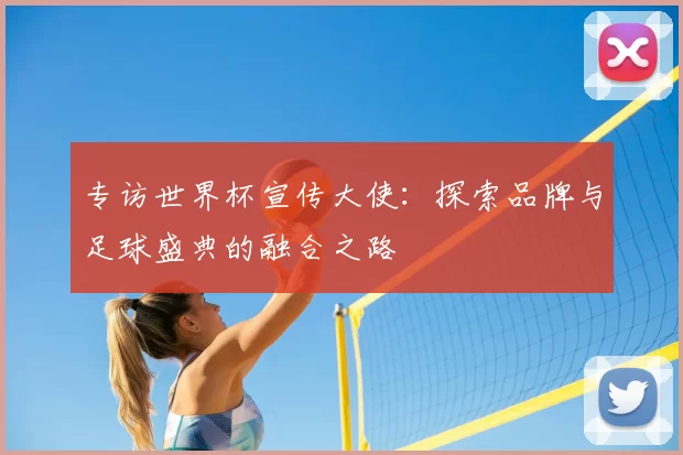 专访世界杯宣传大使:探索品牌与足球盛典的融合之路