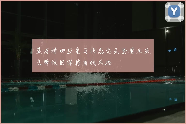 莱万特回应皇马状态无关紧要未来交锋依旧保持自我风格