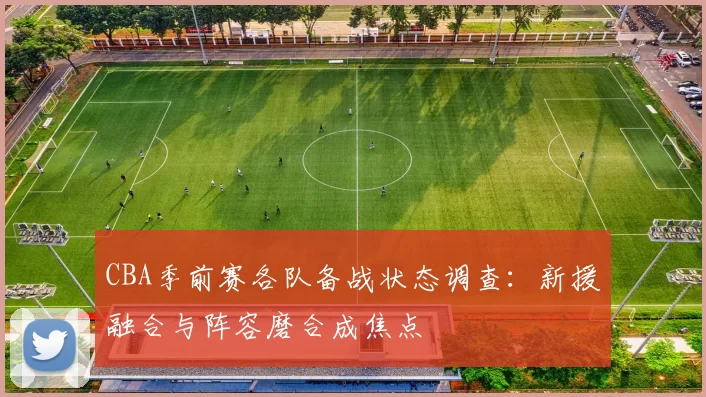 CBA季前赛各队备战状态调查:新援融合与阵容磨合成焦点