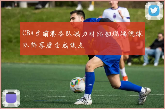 CBA季前赛各队战力对比初现端倪球队阵容磨合成焦点