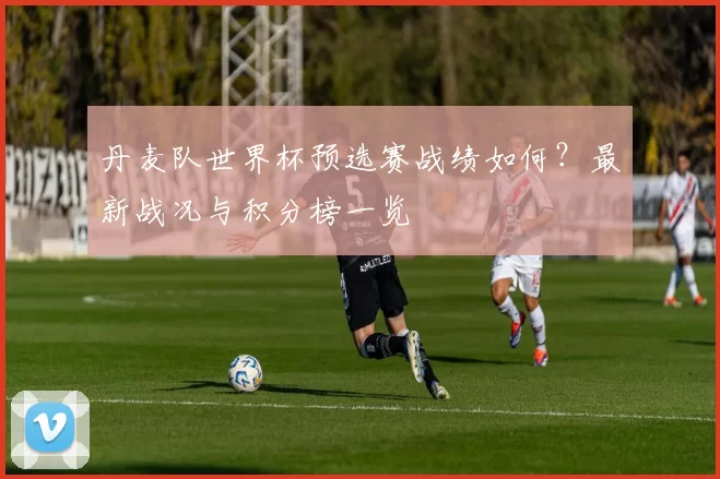 丹麦队世界杯预选赛战绩如何?最新战况与积分榜一览
