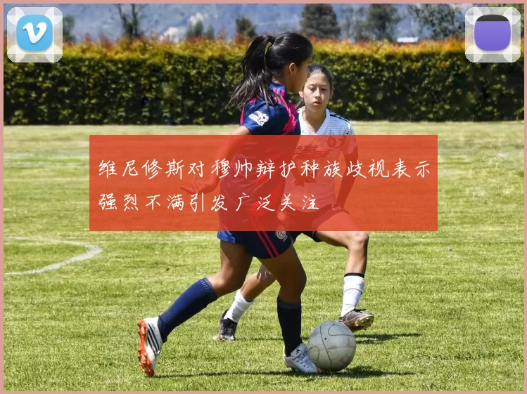 维尼修斯对穆帅辩护种族歧视表示强烈不满引发广泛关注