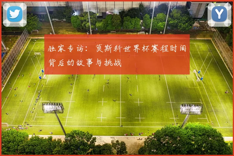 独家专访:莫斯科世界杯赛程时间背后的故事与挑战